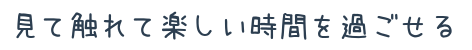 見て触れて楽しい時間を過ごせる
